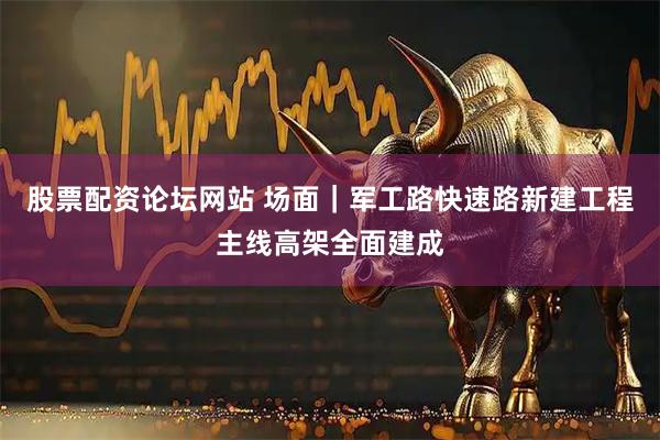 股票配资论坛网站 场面｜军工路快速路新建工程主线高架全面建成