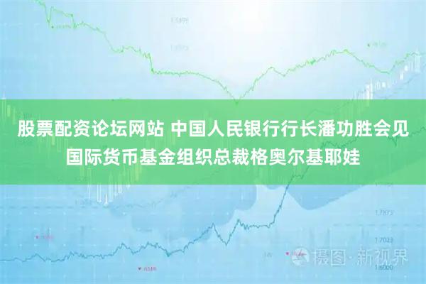 股票配资论坛网站 中国人民银行行长潘功胜会见国际货币基金组织总裁格奥尔基耶娃