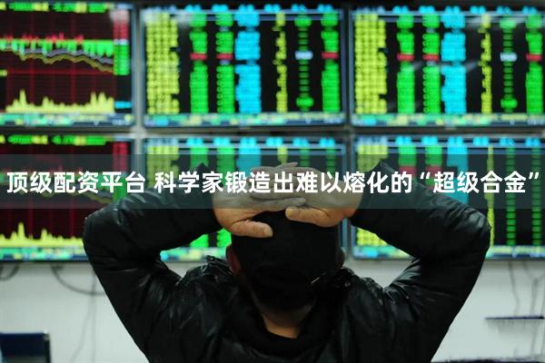 顶级配资平台 科学家锻造出难以熔化的“超级合金”