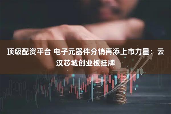 顶级配资平台 电子元器件分销再添上市力量：云汉芯城创业板挂牌