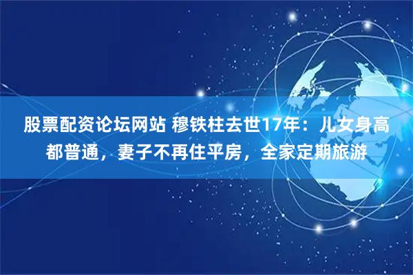 股票配资论坛网站 穆铁柱去世17年：儿女身高都普通，妻子不再住平房，全家定期旅游