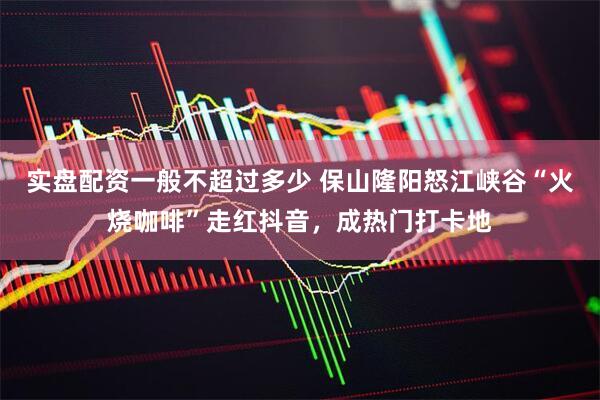 实盘配资一般不超过多少 保山隆阳怒江峡谷“火烧咖啡”走红抖音，成热门打卡地