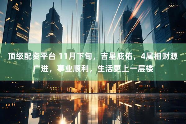 顶级配资平台 11月下旬，吉星庇佑，4属相财源广进，事业顺利，生活更上一层楼
