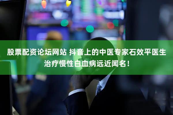 股票配资论坛网站 抖音上的中医专家石效平医生治疗慢性白血病远近闻名！