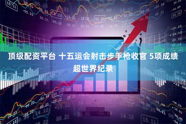 顶级配资平台 十五运会射击步手枪收官 5项成绩超世界纪录