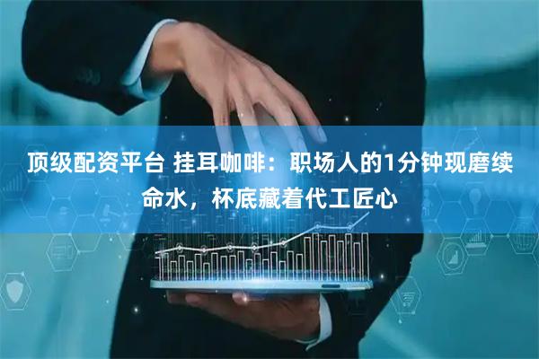 顶级配资平台 挂耳咖啡:职场人的1分钟现磨续命水,杯底藏着代工匠心