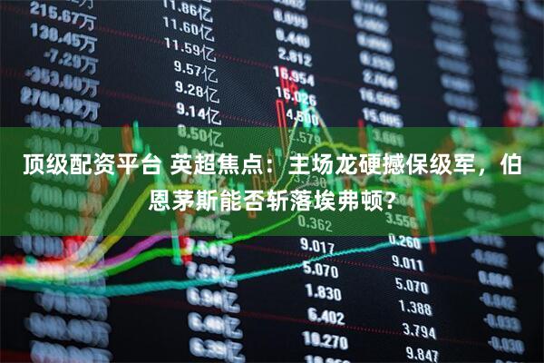 顶级配资平台 英超焦点:主场龙硬撼保级军,伯恩茅斯能否斩落埃弗顿?