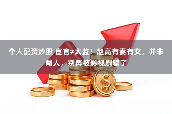 个人配资炒股 宦官≠太监!赵高有妻有女,并非阉人,别再被影视剧骗了