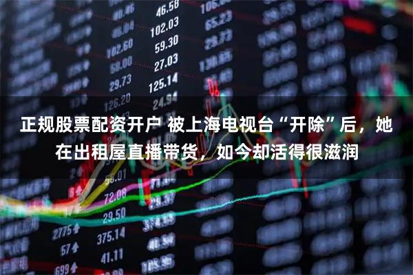 正规股票配资开户 被上海电视台“开除”后,她在出租屋直播带货,如今却活得很滋润