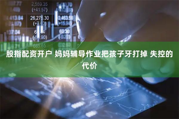 股指配资开户 妈妈辅导作业把孩子牙打掉 失控的代价